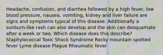 Headache, confusion, and diarrhea followed by a high fever, low blood pressure, nausea, vomiting, kidney and liver failure are signs and symptoms typical of this disease. Additionally a sunburn-like rash can also develop and the skin can desquamate after a week or two. Which disease does this describe? Staphylococcal Toxic Shock Syndrome Rocky mountain spotted fever Lyme disease Plague Rheumatic fever