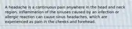 A headache is a continuous pain anywhere in the head and neck region. Inflammation of the sinuses caused by an infection or allergic reaction can cause sinus headaches, which are experienced as pain in the cheeks and forehead.