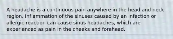 A headache is a continuous pain anywhere in the head and neck region. Inflammation of the sinuses caused by an infection or allergic reaction can cause sinus headaches, which are experienced as pain in the cheeks and forehead.