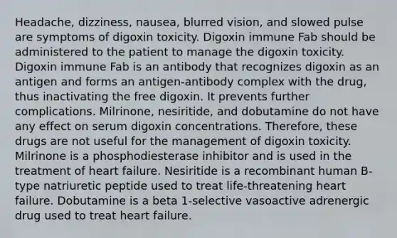 Headache, dizziness, nausea, blurred vision, and slowed pulse are symptoms of digoxin toxicity. Digoxin immune Fab should be administered to the patient to manage the digoxin toxicity. Digoxin immune Fab is an antibody that recognizes digoxin as an antigen and forms an antigen-antibody complex with the drug, thus inactivating the free digoxin. It prevents further complications. Milrinone, nesiritide, and dobutamine do not have any effect on serum digoxin concentrations. Therefore, these drugs are not useful for the management of digoxin toxicity. Milrinone is a phosphodiesterase inhibitor and is used in the treatment of heart failure. Nesiritide is a recombinant human B-type natriuretic peptide used to treat life-threatening heart failure. Dobutamine is a beta 1-selective vasoactive adrenergic drug used to treat heart failure.