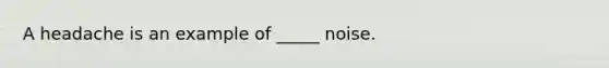 A headache is an example of _____ noise.