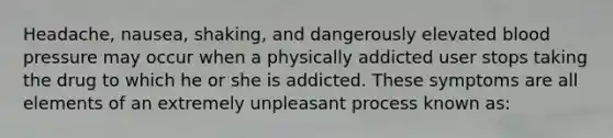 Headache, nausea, shaking, and dangerously elevated blood pressure may occur when a physically addicted user stops taking the drug to which he or she is addicted. These symptoms are all elements of an extremely unpleasant process known as: