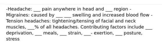 -Headache: ___ pain anywhere in head and ___ region - Migraines: caused by ___ ___ swelling and increased blood flow - Tension headaches: tightening/tensing of facial and neck muscles, ___% of all headaches. Contributing factors include ___ deprivation, ___ meals, ___ strain, ___- exertion, ___ posture, stress