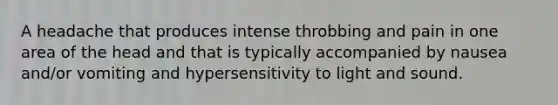 A headache that produces intense throbbing and pain in one area of the head and that is typically accompanied by nausea and/or vomiting and hypersensitivity to light and sound.