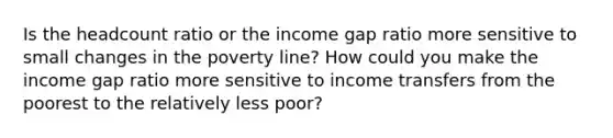 Is the headcount ratio or the income gap ratio more sensitive to small changes in the poverty line? How could you make the income gap ratio more sensitive to income transfers from the poorest to the relatively less poor?