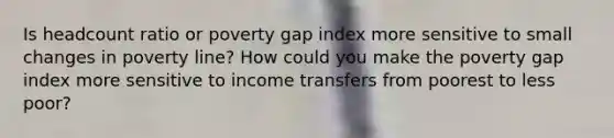 Is headcount ratio or poverty gap index more sensitive to small changes in poverty line? How could you make the poverty gap index more sensitive to income transfers from poorest to less poor?