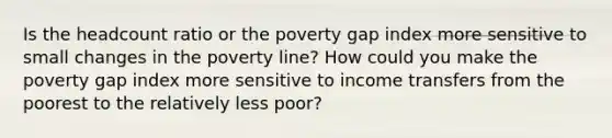 Is the headcount ratio or the poverty gap index more sensitive to small changes in the poverty line? How could you make the poverty gap index more sensitive to income transfers from the poorest to the relatively less poor?