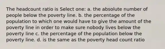 The headcount ratio is Select one: a. the absolute number of people below the poverty line. b. the percentage of the population to which one would have to give the amount of the poverty line in order to make sure nobody lives below the poverty line c. the percentage of the population below the poverty line. d. is the same as the poverty head count ratio