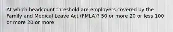 At which headcount threshold are employers covered by the Family and Medical Leave Act (FMLA)? 50 or more 20 or less 100 or more 20 or more