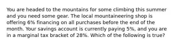 You are headed to the mountains for some climbing this summer and you need some gear. The local mountaineering shop is offering​ 6% financing on all purchases before the end of the month. Your savings account is currently paying​ 5%, and you are in a marginal tax bracket of​ 28%. Which of the following is true​?