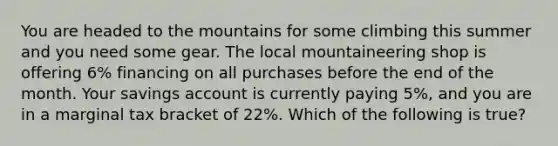 You are headed to the mountains for some climbing this summer and you need some gear. The local mountaineering shop is offering 6% financing on all purchases before the end of the month. Your savings account is currently paying 5%, and you are in a marginal tax bracket of 22%. Which of the following is true?