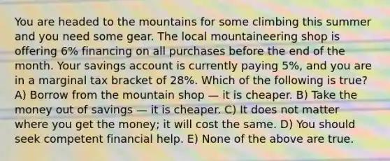 You are headed to the mountains for some climbing this summer and you need some gear. The local mountaineering shop is offering 6% financing on all purchases before the end of the month. Your savings account is currently paying 5%, and you are in a marginal tax bracket of 28%. Which of the following is true? A) Borrow from the mountain shop — it is cheaper. B) Take the money out of savings — it is cheaper. C) It does not matter where you get the money; it will cost the same. D) You should seek competent financial help. E) None of the above are true.