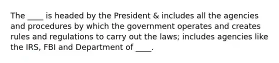 The ____ is headed by the President & includes all the agencies and procedures by which the government operates and creates rules and regulations to carry out the laws; includes agencies like the IRS, FBI and Department of ____.