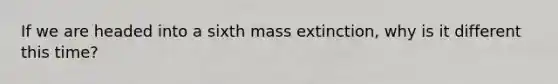 If we are headed into a sixth mass extinction, why is it different this time?