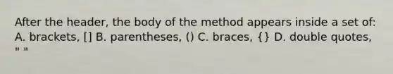 After the header, the body of the method appears inside a set of: A. brackets, [] B. parentheses, () C. braces, {} D. double quotes, " "