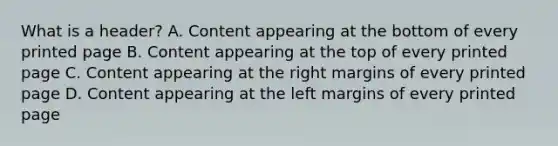 What is a header? A. Content appearing at the bottom of every printed page B. Content appearing at the top of every printed page C. Content appearing at the right margins of every printed page D. Content appearing at the left margins of every printed page