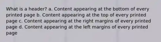 What is a header? a. Content appearing at the bottom of every printed page b. Content appearing at the top of every printed page c. Content appearing at the right margins of every printed page d. Content appearing at the left margins of every printed page