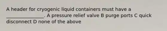 A header for cryogenic liquid containers must have a ________________. A pressure relief valve B purge ports C quick disconnect D none of the above