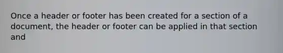 Once a header or footer has been created for a section of a document, the header or footer can be applied in that section and