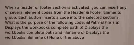 When a header or footer section is activated, you can insert any of several element codes from the Header & Footer Elements group. Each button inserts a code into the selected sections. What is the purpose of the following code: &[Path]&[File]? a) Displays the workbooks complete path b) Displays the workbooks complete path and filename c) Displays the workbooks filename d) None of the above