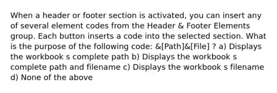 When a header or footer section is activated, you can insert any of several element codes from the Header & Footer Elements group. Each button inserts a code into the selected section. What is the purpose of the following code: &[Path]&[File] ? a) Displays the workbook s complete path b) Displays the workbook s complete path and filename c) Displays the workbook s filename d) None of the above