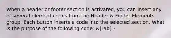 When a header or footer section is activated, you can insert any of several element codes from the Header & Footer Elements group. Each button inserts a code into the selected section. What is the purpose of the following code: &[Tab] ?