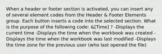 When a header or footer section is activated, you can insert any of several element codes from the Header & Footer Elements group. Each button inserts a code into the selected section. What is the purpose of the following code: &[Time] ? -Displays the current time -Displays the time when the workbook was created -Displays the time when the workbook was last modified -Displays the time zone for the previous user (who last opened the file)