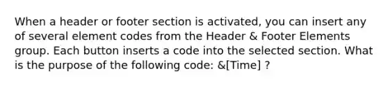 When a header or footer section is activated, you can insert any of several element codes from the Header & Footer Elements group. Each button inserts a code into the selected section. What is the purpose of the following code: &[Time] ?