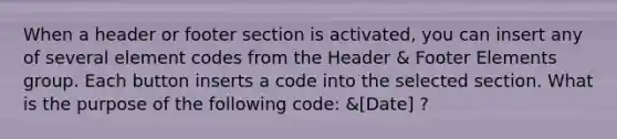 When a header or footer section is activated, you can insert any of several element codes from the Header & Footer Elements group. Each button inserts a code into the selected section. What is the purpose of the following code: &[Date] ?