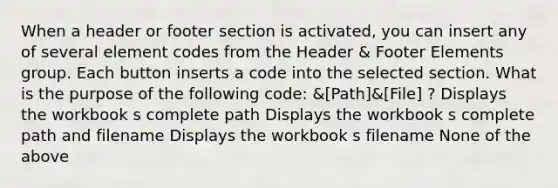 When a header or footer section is activated, you can insert any of several element codes from the Header & Footer Elements group. Each button inserts a code into the selected section. What is the purpose of the following code: &[Path]&[File] ? Displays the workbook s complete path Displays the workbook s complete path and filename Displays the workbook s filename None of the above