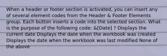 When a header or footer section is activated, you can insert any of several element codes from the Header & Footer Elements group. Each button inserts a code into the selected section. What is the purpose of the following code: &[Date] ? Displays the current date Displays the date when the workbook was created Displays the date when the workbook was last modified None of the above