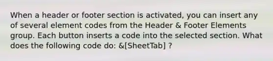 When a header or footer section is activated, you can insert any of several element codes from the Header & Footer Elements group. Each button inserts a code into the selected section. What does the following code do: &[SheetTab] ?