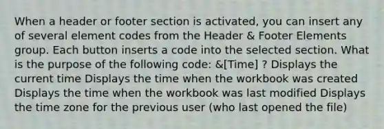 When a header or footer section is activated, you can insert any of several element codes from the Header & Footer Elements group. Each button inserts a code into the selected section. What is the purpose of the following code: &[Time] ? Displays the current time Displays the time when the workbook was created Displays the time when the workbook was last modified Displays the time zone for the previous user (who last opened the file)