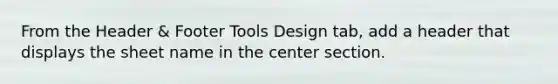 From the Header & Footer Tools Design tab, add a header that displays the sheet name in the center section.