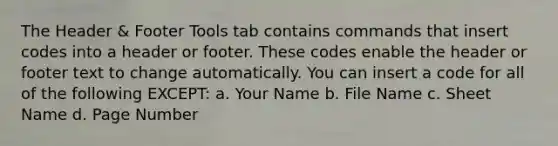 The Header & Footer Tools tab contains commands that insert codes into a header or footer. These codes enable the header or footer text to change automatically. You can insert a code for all of the following EXCEPT: a. Your Name b. File Name c. Sheet Name d. Page Number