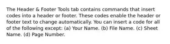 The Header & Footer Tools tab contains commands that insert codes into a header or footer. These codes enable the header or footer text to change automatically. You can insert a code for all of the following except: (a) Your Name. (b) File Name. (c) Sheet Name. (d) Page Number.