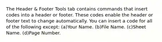 The Header & Footer Tools tab contains commands that insert codes into a header or footer. These codes enable the header or footer text to change automatically. You can insert a code for all of the following except: (a)Your Name. (b)File Name. (c)Sheet Name. (d)Page Number.