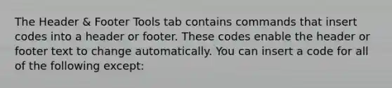 The Header & Footer Tools tab contains commands that insert codes into a header or footer. These codes enable the header or footer text to change automatically. You can insert a code for all of the following except: