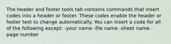 The header and footer tools tab contains commands that insert codes into a header or footer. These codes enable the header or footer text to change automatically. You can insert a code for all of the following except: -your name -file name -sheet name -page number