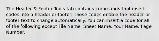 The Header & Footer Tools tab contains commands that insert codes into a header or footer. These codes enable the header or footer text to change automatically. You can insert a code for all of the following except File Name. Sheet Name. Your Name. Page Number.