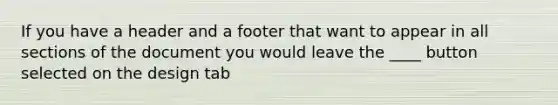 If you have a header and a footer that want to appear in all sections of the document you would leave the ____ button selected on the design tab