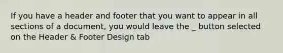 If you have a header and footer that you want to appear in all sections of a document, you would leave the _ button selected on the Header & Footer Design tab