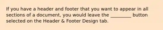 If you have a header and footer that you want to appear in all sections of a document, you would leave the _________ button selected on the Header & Footer Design tab.