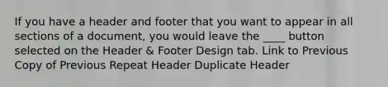 If you have a header and footer that you want to appear in all sections of a document, you would leave the ____ button selected on the Header & Footer Design tab. Link to Previous Copy of Previous Repeat Header Duplicate Header