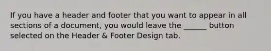 If you have a header and footer that you want to appear in all sections of a document, you would leave the ______ button selected on the Header & Footer Design tab.