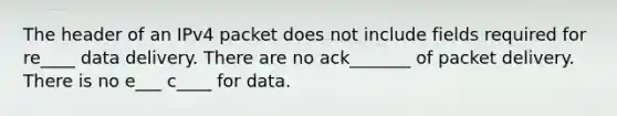 The header of an IPv4 packet does not include fields required for re____ data delivery. There are no ack_______ of packet delivery. There is no e___ c____ for data.