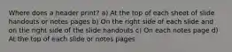 Where does a header print? a) At the top of each sheet of slide handouts or notes pages b) On the right side of each slide and on the right side of the slide handouts c) On each notes page d) At the top of each slide or notes pages