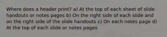 Where does a header print? a) At the top of each sheet of slide handouts or notes pages b) On the right side of each slide and on the right side of the slide handouts c) On each notes page d) At the top of each slide or notes pages