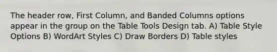 The header row, First Column, and Banded Columns options appear in the group on the Table Tools Design tab. A) Table Style Options B) WordArt Styles C) Draw Borders D) Table styles