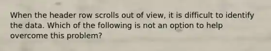 When the header row scrolls out of view, it is difficult to identify the data. Which of the following is not an option to help overcome this problem?